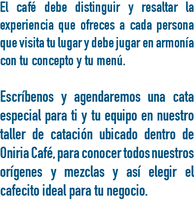 El café debe distinguir y resaltar la experiencia que ofreces a cada persona que visita tu lugar y debe jugar en armonía con tu concepto y tu menú. Escríbenos y agendaremos una cata especial para ti y tu equipo en nuestro taller de catación ubicado dentro de Oniria Café, para conocer todos nuestros orígenes y mezclas y así elegir el cafecito ideal para tu negocio.