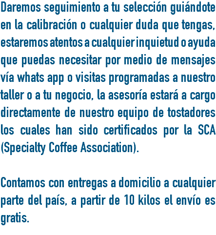 Daremos seguimiento a tu selección guiándote en la calibración o cualquier duda que tengas, estaremos atentos a cualquier inquietud o ayuda que puedas necesitar por medio de mensajes vía whats app o visitas programadas a nuestro taller o a tu negocio, la asesoría estará a cargo directamente de nuestro equipo de tostadores los cuales han sido certificados por la SCA (Specialty Coffee Association). Contamos con entregas a domicilio a cualquier parte del país, a partir de 10 kilos el envío es gratis. 